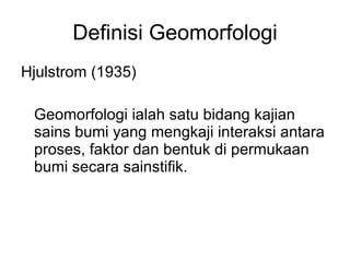 Definisi Geomorfologi Hjulstrom (1935) Geomorfologi ialah satu bidang kajian sains bumi yang mengkaji interaksi antara proses, faktor dan bentuk di permukaan bumi secara sainstifik. 