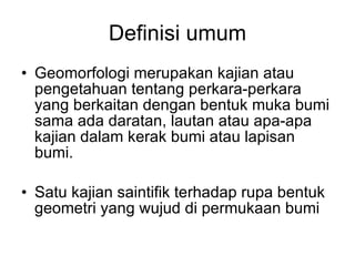 Definisi umum Geomorfologi merupakan kajian atau pengetahuan tentang perkara-perkara yang berkaitan dengan bentuk muka bumi sama ada daratan, lautan atau apa-apa kajian dalam kerak bumi atau lapisan bumi. Satu kajian saintifik terhadap rupa bentuk geometri yang wujud di permukaan bumi 