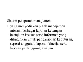 Sistem pelaporan manajemen
• yang menyediakan pihak manajemen
internal berbagai laporan keuangan
bertujuan khusus serta informasi yang
dibutuhkan untuk pengambilan keputusan,
seperti anggaran, laporan kinerja, serta
laporan pertanggungjawaban.
 