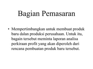 Bagian Pemasaran
• Mempertimbangkan untuk membuat produk
baru dalan produksi perusahaan. Untuk itu,
bagain tersebut meminta laporan analisa
perkiraan profit yang akan diperoleh dari
rencana pembuatan produk baru tersebut.
 