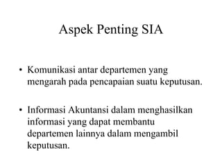 Aspek Penting SIA
• Komunikasi antar departemen yang
mengarah pada pencapaian suatu keputusan.
• Informasi Akuntansi dalam menghasilkan
informasi yang dapat membantu
departemen lainnya dalam mengambil
keputusan.
 