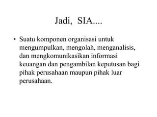 Jadi, SIA....
• Suatu komponen organisasi untuk
mengumpulkan, mengolah, menganalisis,
dan mengkomunikasikan informasi
keuangan dan pengambilan keputusan bagi
pihak perusahaan maupun pihak luar
perusahaan.
 