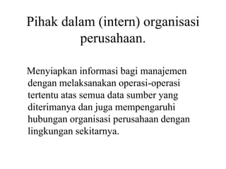 Pihak dalam (intern) organisasi
perusahaan.
Menyiapkan informasi bagi manajemen
dengan melaksanakan operasi-operasi
tertentu atas semua data sumber yang
diterimanya dan juga mempengaruhi
hubungan organisasi perusahaan dengan
lingkungan sekitarnya.
 