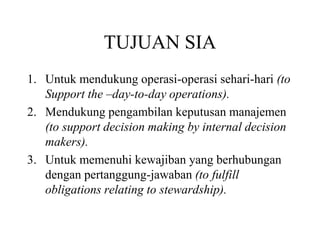 TUJUAN SIA
1. Untuk mendukung operasi-operasi sehari-hari (to
Support the –day-to-day operations).
2. Mendukung pengambilan keputusan manajemen
(to support decision making by internal decision
makers).
3. Untuk memenuhi kewajiban yang berhubungan
dengan pertanggung-jawaban (to fulfill
obligations relating to stewardship).
 