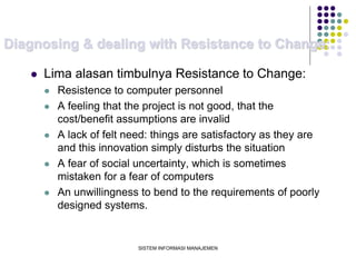 SISTEM INFORMASI MANAJEMEN
Diagnosing & dealing with Resistance to Change:
 Lima alasan timbulnya Resistance to Change:
 Resistence to computer personnel
 A feeling that the project is not good, that the
cost/benefit assumptions are invalid
 A lack of felt need: things are satisfactory as they are
and this innovation simply disturbs the situation
 A fear of social uncertainty, which is sometimes
mistaken for a fear of computers
 An unwillingness to bend to the requirements of poorly
designed systems.
 