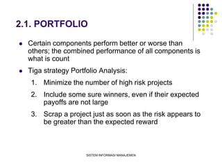 SISTEM INFORMASI MANAJEMEN
2.1. PORTFOLIO
 Certain components perform better or worse than
others; the combined performance of all components is
what is count
 Tiga strategy Portfolio Analysis:
1. Minimize the number of high risk projects
2. Include some sure winners, even if their expected
payoffs are not large
3. Scrap a project just as soon as the risk appears to
be greater than the expected reward
 