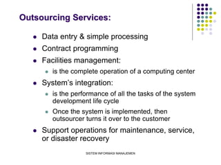 SISTEM INFORMASI MANAJEMEN
Outsourcing Services:
 Data entry & simple processing
 Contract programming
 Facilities management:
 is the complete operation of a computing center
 System’s integration:
 is the performance of all the tasks of the system
development life cycle
 Once the system is implemented, then
outsourcer turns it over to the customer
 Support operations for maintenance, service,
or disaster recovery
 
