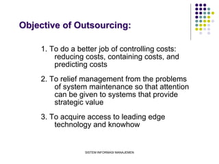 SISTEM INFORMASI MANAJEMEN
Objective of Outsourcing:
1. To do a better job of controlling costs:
reducing costs, containing costs, and
predicting costs
2. To relief management from the problems
of system maintenance so that attention
can be given to systems that provide
strategic value
3. To acquire access to leading edge
technology and knowhow
 