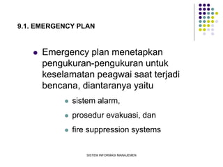SISTEM INFORMASI MANAJEMEN
9.1. EMERGENCY PLAN
 Emergency plan menetapkan
pengukuran-pengukuran untuk
keselamatan peagwai saat terjadi
bencana, diantaranya yaitu
 sistem alarm,
 prosedur evakuasi, dan
 fire suppression systems
 