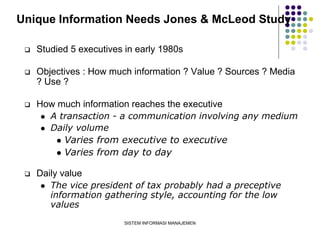 SISTEM INFORMASI MANAJEMEN
Unique Information Needs Jones & McLeod Study
 Studied 5 executives in early 1980s
 Objectives : How much information ? Value ? Sources ? Media
? Use ?
 How much information reaches the executive
 A transaction - a communication involving any medium
 Daily volume
 Varies from executive to executive
 Varies from day to day
 Daily value
 The vice president of tax probably had a preceptive
information gathering style, accounting for the low
values
 