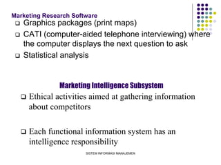 SISTEM INFORMASI MANAJEMEN
Marketing Research Software
 Graphics packages (print maps)
 CATI (computer-aided telephone interviewing) where
the computer displays the next question to ask
 Statistical analysis
Marketing Intelligence Subsystem
 Ethical activities aimed at gathering information
about competitors
 Each functional information system has an
intelligence responsibility
 