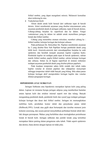 folikel rambut, yang dapat mengalami mitosis. Melanosit kemudian
           akan terdorong ke atas.
           Vaskularisasi Kulit
               Aliran darah untuk kulit berasal dari subkutan tepat di bawah
           dermis. Arteri membentuk anyaman yang disebut retecutaneum yaitu
           anyaman pembuluh darah di jaringan subkutan, tepat di bawah dermis.
           Cabang-cabang berjalan ke superficial dan ke dalam. Fungsi
           vaskularisasi yang ke dalam ini adalah untuk memelihara jaringan
           lemak dan folikel rambut.
               Cabang yang menembus stratum reticulare, memberi cabang ke :
           folikel rambut, kelenjar keringat dan kelenjar sebasea.
               Pada perbatasan Str. Reticullare Str. Papilare membentuk anyaman
           ke 2 yang disebut Rete Sub Papillare berupa pembuluh darah yang
           lebih kecil. Arteriole-arteriole dari retesubpapillare berjalan ke arah
           epidermis dan berubah menjadi anyaman kapiler (capilary beds).
           Pembuluh kapiler ini terdapat pada tepat di bawah epidermis, sekitar
           matrik folikel rambut, papila folikel rambut, sekitar kelenjar keringat
           dan sebasea. Selain itu di bagian superfisial di stratum retikulare
           terdapat anyaman pembuluh darah yang disebut pleksus papilaris.
               Pada keadaan temperatur udara lebih rendah dari tubuh maka
           kapiler venulae di stratum papilare dan subpapilare menyempit
           sehingga temperatur tubuh tidak banyak yang hilang. Bila udara panas
           kelenjar keringat aktif memproduksi keringat kapiler dan venulae
           dilatasi penguapan keringat.


 HIPODERMIS ATAU SUBKUTAN
       Jaringan Subkutan atau hipodermis merupakan lapisan kulit yang paling
dalam. Lapisan ini terutama berupa jaringan adiposa yang memberikan bantalan
antara lapisan kulit dan struktur internal seperti otot dan tulang. Banyak
mengandung pembuluh darah, pembuluh limfe dan syaraf juga terdapat gulungan
kelenjar keringat dan dasar dari folikel rambut. Jaringan ini memungkinkan
mobilitas kulit, perubahan kontur tubuh dan penyekatan panas tubuh
(Holbrook,1991). Lemak atau gajih akan bertumpuk dan tersebar menurut jenis
kelamin seseorang, dan secara parsial menyebabkan perbedaan bentuk tubuh laki-
laki dengan perempuan. Makan yang berlebihan akan meningkatkan penimbunan
lemak di bawah kulit. Jaringan subkutan dan jumlah lemak yang tertimbun
merupakan faktor penting dalam pengaturan suhu tubuh. Tidak seperti epidermis
dan dermis, batas dermis dengan lapisan ini tidak jelas.
 