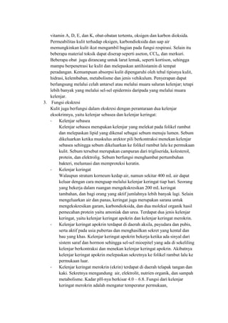 vitamin A, D, E, dan K, obat-obatan tertentu, oksigen dan karbon dioksida.
   Permeabilitas kulit terhadap oksigen, karbondioksida dan uap air
   memungkinkan kulit ikut mengambil bagian pada fungsi respirasi. Selain itu
   beberapa material toksik dapat diserap seperti aseton, CCl4, dan merkuri.
   Beberapa obat juga dirancang untuk larut lemak, seperti kortison, sehingga
   mampu berpenetrasi ke kulit dan melepaskan antihistamin di tempat
   peradangan. Kemampuan absorpsi kulit dipengaruhi oleh tebal tipisnya kulit,
   hidrasi, kelembaban, metabolisme dan jenis vehikulum. Penyerapan dapat
   berlangsung melalui celah antarsel atau melalui muara saluran kelenjar; tetapi
   lebih banyak yang melalui sel-sel epidermis daripada yang melalui muara
   kelenjar.
3. Fungsi ekskresi
   Kulit juga berfungsi dalam ekskresi dengan perantaraan dua kelenjar
   eksokrinnya, yaitu kelenjar sebasea dan kelenjar keringat:
   -    Kelenjar sebasea
        Kelenjar sebasea merupakan kelenjar yang melekat pada folikel rambut
        dan melepaskan lipid yang dikenal sebagai sebum menuju lumen. Sebum
        dikeluarkan ketika muskulus arektor pili berkontraksi menekan kelenjar
        sebasea sehingga sebum dikeluarkan ke folikel rambut lalu ke permukaan
        kulit. Sebum tersebut merupakan campuran dari trigliserida, kolesterol,
        protein, dan elektrolig. Sebum berfungsi menghambat pertumbuhan
        bakteri, melumasi dan memproteksi keratin.
   -    Kelenjar keringat
        Walaupun stratum korneum kedap air, namun sekitar 400 mL air dapat
        keluar dengan cara menguap melalui kelenjar keringat tiap hari. Seorang
        yang bekerja dalam ruangan mengekskresikan 200 mL keringat
        tambahan, dan bagi orang yang aktif jumlahnya lebih banyak lagi. Selain
        mengeluarkan air dan panas, keringat juga merupakan sarana untuk
        mengekskresikan garam, karbondioksida, dan dua molekul organik hasil
        pemecahan protein yaitu amoniak dan urea. Terdapat dua jenis kelenjar
        keringat, yaitu kelenjar keringat apokrin dan kelenjar keringat merokrin.
   -    Kelenjar keringat apokrin terdapat di daerah aksila, payudara dan pubis,
        serta aktif pada usia pubertas dan menghasilkan sekret yang kental dan
        bau yang khas. Kelenjar keringat apokrin bekerja ketika ada sinyal dari
        sistem saraf dan hormon sehingga sel-sel mioepitel yang ada di sekeliling
        kelenjar berkontraksi dan menekan kelenjar keringat apokrin. Akibatnya
        kelenjar keringat apokrin melepaskan sekretnya ke folikel rambut lalu ke
        permukaan luar.
   -    Kelenjar keringat merokrin (ekrin) terdapat di daerah telapak tangan dan
        kaki. Sekretnya mengandung air, elektrolit, nutrien organik, dan sampah
        metabolisme. Kadar pH-nya berkisar 4.0 – 6.8. Fungsi dari kelenjar
        keringat merokrin adalah mengatur temperatur permukaan,
 
