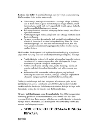 Kulitnya Saat Lahir. Di awal kelahirannya, kulit bayi belum sesempurna yang
kita bayangkan. Justru terlihat seram, sebab:

       Permukaannya berselaput vernix caseosa - berfungsi sebagai pelindung
       kulit di dalam rahim. Lapisan itu bertahan pada minggu pertama, setelah
       itu mengelupas, seolah-olah bayi berganti kulit. Setelah lapisan itu luruh,
       barulah muncul kulit bayi yang sebenarnya.
       Terkadang ditumbuhi bulu-bulu halus yang disebut lanugo, yang dibawa
       sejak di dalam rahim.
       Kulit tampak keriput, permukaannya lebih tipis sehingga pembuluh darah
       dapat membayang.
       Berwarna kemerahan, kemudian berubah menjadi kuning akibat produksi
       bilirubin di dalam darah - warna kuning akan hilang dalam 2X 24 jam.
       Pada beberapa bayi, kulit baru lahir berwarna sangat merah, biru atau
       pucat, yang menandakan adanya gangguan kesehatan, misalnya kurang
       pasokan oksigen.

Meski struktur dan komponen kulit bayi baru lahir sudah lengkap, sebagaimana
organ tubuh bayi yang lain, kulit tersebut belum berfungsi sempurna, misalnya:

       Produksi kelenjar keringat lebih sedikit, sehingga bayi jarang berkeringat.
       Itu sebabnya, kita harus mengupayakan suhu tubuhnya stabil dengan
       memastikan bayi tidak kedinginan atau kepanasan.
       Kulitnya masih rentan terhadap iritasi, infeksi dan alergi, karena zat
       imunitas pada kulit belum kuat dan struktur kulit lebih renggang serta
       tipis.
       Kulit masih sedikit memroduksi melanin (pigmen yang berfungsi
       melindungi kulit dari sinar matahari) sehingga kandungan air pada kulit
       lebih cepat menguap dan lebih mudah terbakar sinar ultraviolet.

Seiring pertumbuhannya, kulit bayi mengalami pekembangan, yaitu lapisan
pelindung vernix casiosa sedikit demi sedikit terlepas, lapisan kulit menebal
meski tetap halus dan lembut, kulit berwarna kemerahan, kelenjar keringat mulai
berproduksi normal dan zat imunitas pada kulit semakin kuat.

Struktur kulit bayi dengan orang dewasa berbeda. Bila dilihat menggunakan
mikroskop, perbedaan tersebut akan terlihat, yaitu: struktur kulit bayi lebih
renggang, lebih tipis, ikatan antar sel lebih longgar, produksi kelenjar keringat dan
kelenjar minyak lebih sedikit. Jika dianalogikan, struktur kulit bayi tampak bak
susunan batu bata yang renggang.

       STRUKTUR KULIT REMAJA HINGGA
       DEWASA
Remaja
 