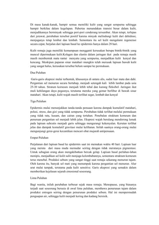 Di masa kanak-kanak, hampir semua memiliki kulit yang sangat sempurna sehingga
hampir berkilau dalam kegelapan. Pubertas menandakan transisi besar dalam kulit,
menjadikannya berminyak sehingga pori-pori cenderung tersumbat. Akan tetapi, terlepas
dari jerawat, perubahan tersebut positif karena minyak melindungi kulit dari dehidrasi,
menjaganya tetap lembut dan lembab. Sementara itu sel kulit mengalami regenerasi
secara cepat, berjalan dari lapisan basal ke epidermis hanya dalam 28 hari.

Kulit remaja juga memiliki kemampuan mengganti kerusakan berupa bintik-bintik yang
muncul dipermukaan kulit.Kolagen dan elastin dalam jaringan ikat pada remaja masih
masih membentuk mata rantai menyatu yang sempurna, menjadikan kulit kenyal dan
kencang. Meskipun paparan sinar matahari mungkin telah merusak lapisan bawah kulit
yang sangat halus, kerusakan tersebut belum sampai ke permukaan.

Dua Puluhan

Garis-garis ekspresi mulai terbentuk, khususnya di antara alis, sudut luar mata dan dahi.
Pergantian sel menurun secara bertahap, menjadi setengah kali lebih lambat pada usia
25-30 tahun. Stratum korneum menjadi lebih tebal dan kurang fleksibel. Jaringan ikat
muli kehilangan daya pegasnya, terutama mereka yang gemar berlibur di bawah sinar
matahari. Akan tetapi, kulit wajah masih terlihat segar, lembab dan kenyal

Tiga Puluhan

Epidermis mulai menunjukkan tanda-tanda penuaan karena dampak kumulatif matahari,
polusi, stress, dan gizi yang tidak sempurna. Perubahan tidak terlihat melalui permukaan
yang tidak rata, kusam, dan cairan yang tertahan. Penebalan straktum korneum dan
penuruan pergantian sel menjadi lebih jelas. Ekspresi wajah berulang mendorong lemak
pada lapisan subcutis menjadi garis sehingga mengurangi kekenyalan. Kerutan terlihat
jelas dan dampak komulatif gravitasi mulai kelihatan. Inilah saatnya orang-orang mulai
mengunjungi gerai-gerai kecantikan mencari obat mujarab antipenuaan.

Empat Puluhan

Perjalanan dari lapisan basal ke epidermis saat ini memakan waktu 40 hari. Lapisan luar
yang merata dari masa muda memudar seiring dengan tidak meratanya pigmentasi.
Untuk sebagian orang akan mengakibatkan bercak gelap. Lapisan basal perlahan-lahan
menipis, menjadikan sel kulit sulit menjaga kelembabannya, sementara straktum korneum
terus menebal. Produksi sebum yang sangat tinggi saat remaja sekarang menurun tajam.
Oleh karena itu, banyak sel mati yang menumpuk karena pergantian sel menurun. Alur
urat mulai tampak, terutama pada kulit sensitive. Garis ekspresi yang semakin dalam
memberikan kejelasan sejarah emosional seseorang.

Lima Puluhan

Bagi wanita, inilah perubahan terbesar sejak masa remaja. Menopause, yang biasanya
terjadi saat seseorang berusia di awal lima puluhan, membawa penurunan tajam dalam
produksi estrogen seiring dengan penurunan produksi sebum. Hal ini mempermudah
penguapan air, sehingga kulit menjadi kering dan kadang bersisik.
 