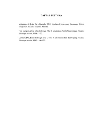 DAFTAR PUSTAKA


Mutaqqin, Arif dan Sari, Kumala. 2011. Asuhan Keperawatan Gangguan Sistem
Integumen. Jakarta: Salemba Medika.

Finn Geneser. Buku teks Histologi. Jilid 2, terjemahan Arifin Gunawijaya. Jakarta:
Binarupa Aksara, 1994 : 1-32.

Cormark DH, Ham Histologi, jilid 1, edisi 9, terjemahan Jam Tambojang, Jakarta:
Binarupa Aksara, 1987 : 100-135.
 