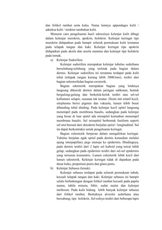 dan folikel rambut serta kuku. Nama lainnya appendages kulit /
adneksa kulit / struktur tambahan kulit.
    Menurut cara pengeluaran hasil sekresinya kelenjar kulit dibagi
dalam kelenjar merokrin, apokrin, holokrin. Kelenjar keringat tipe
merokrin didapatkan pada hampir seluruh permukaan kulit terutama
pada telapak tangan dan kaki. Kelenjar keringat tipe apokrin
didapatkan pada aksila dan areola mamma dan kelenjar tipe holokrin
pada ternak.
    a) Kelenjar Sudorifera
           Kelenjar sudorifera merupakan kelenjar tubulus sederhana
        berselubung-selubung yang terletak pada bagian dalam
        dermis. Kelenjar sudorifera ini terutama terdapat pada kulit
        tebal (telapak tangan kurang lebih 3000/mm), terdiri dari
        bagian sekretorikdan bagian exretorik.
           Bagian sekretorik merupakan bagian yang letaknya
        langsung dibawah dermis dalam jaringan subkutan, bentuk
        bergulung-gulung dan berkelok-kelok terdiri atas sel-sel
        kollumner selapis, susunan tak teratur. Disini inti relatif kecil,
        sitoplasma berisi pigmen dan vakuola, lumen lebih besar
        dibanding tebal dinding. Pada kelenjar kecil epitel langsung
        menempel pada membrana basalis, sedangkan pada kelenjar
        yang besar di luar epitel ada mioepitel kemudian menempel
        membrana basalis. Sel mioepitel berbentuk fusiform seperti
        sel otot berasal dari ektoderm berjalan spiral / longitudinal. Sel
        ini dapat berkontraksi untuk pengeluaran keringat.
           Bagian exkretorik berperan dalam mengalirkan keringat.
        Tubulus berjalan agak spiral pada dermis kemudian melalui
        ujung interpapillary pegs menuju ke epidermis. Dindingnya,
        pada dermis terdiri dari 2 lapis sel kuboid yang tercat lebih
        gelap, sedangkan pada epidermis terdiri dari sel-sel epidermis
        yang tersusun konsentris. Lumen exkretorik lebih kecil dari
        lumen sekretorik. Kelenjar keringat tidak di dapatkan pada
        dasar kuku, preputium penis dan glans penis.
    b) Kelenjar Sebasea (lemak)
           Kelenjar sebasea terdapat pada seluruh permukaan tubuh,
        kecuali telapak tangan dan kaki. Kelenjar sebasea ini hampir
        selalu berhubungan dengan folikel rambut kecuali pada papila
        mama, labila minora, bibir, sudut mulut dan kelenjar
        meiboom. Pada kulit hidung lebih banyak kelenjar sebasea
        dari folikel rambut. Bentuknya alveoler sederhana atau
        bercabang, tipe holokrin. Sel-selnya terdiri dari beberapa lapis
 