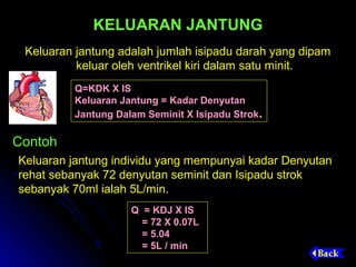 KELUARAN JANTUNG
 Keluaran jantung adalah jumlah isipadu darah yang dipam
          keluar oleh ventrikel kiri dalam satu minit.
         Q=KDK X IS
         Keluaran Jantung = Kadar Denyutan
         Jantung Dalam Seminit X Isipadu Strok.

Contoh
Keluaran jantung individu yang mempunyai kadar Denyutan
rehat sebanyak 72 denyutan seminit dan Isipadu strok
sebanyak 70ml ialah 5L/min.
                    Q = KDJ X IS
                      = 72 X 0.07L
                      = 5.04
                      = 5L / min
 