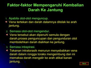 Faktor-faktor Mempengaruhi Kembalian
            Darah Ke Jantung

1.   Apabila otot-otot menguncup.
     Vena tertekan dan darah dalamnya ditolak ke arah
     jantung.
2.   Semasa otot-otot mengendur.
     Vena tersebut akan dipenuhi semula dengan
     darah,proses penguncupan dan pengunduran otot
     membolehkan darah dialirkan ke jantung.
3.   Semasa inbspirasi.
     Tekanan intratorasik menurun menyebabkan vena
     darah dalam rongga toraks mengembung dan ini
     memaksa darah mengalir ke arah atikal kanan
     jantung.
 