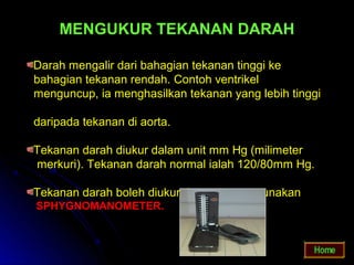 MENGUKUR TEKANAN DARAH

Darah mengalir dari bahagian tekanan tinggi ke
bahagian tekanan rendah. Contoh ventrikel
menguncup, ia menghasilkan tekanan yang lebih tinggi

daripada tekanan di aorta.

Tekanan darah diukur dalam unit mm Hg (milimeter
merkuri). Tekanan darah normal ialah 120/80mm Hg.

Tekanan darah boleh diukur dengan menggunakan
SPHYGNOMANOMETER.
 