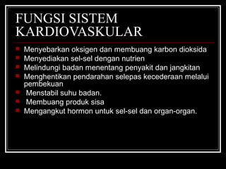 FUNGSI SISTEM
KARDIOVASKULAR
   Menyebarkan oksigen dan membuang karbon dioksida
   Menyediakan sel-sel dengan nutrien
   Melindungi badan menentang penyakit dan jangkitan
   Menghentikan pendarahan selepas kecederaan melalui
    pembekuan
    Menstabil suhu badan.
    Membuang produk sisa
   Mengangkut hormon untuk sel-sel dan organ-organ.
 