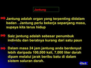 Jantung


Jantung adalah organ yang terpenting didalam
badan . Jantung perlu bekerja sepanjang masa,
supaya kita terus hidup

Saiz jantung adalah sebesar penumbuk
individu dan beratnya kurang dari satu paun

Dalam masa 24 jam jantung anda berdenyut
lebih daripada 100,000 kali, 7,000 liter darah
dipam melalui jarak beribu batu di dalam
sistem saluran darah.
 