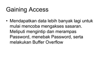Gaining Access
• Mendapatkan data lebih banyak lagi untuk
mulai mencoba mengakses sasaran.
Meliputi mengintip dan merampas
Password, menebak Password, serta
melakukan Buffer Overflow
 