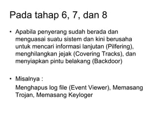 Pada tahap 6, 7, dan 8
• Apabila penyerang sudah berada dan
menguasai suatu sistem dan kini berusaha
untuk mencari informasi lanjutan (Pilfering),
menghilangkan jejak (Covering Tracks), dan
menyiapkan pintu belakang (Backdoor)
• Misalnya :
Menghapus log file (Event Viewer), Memasang
Trojan, Memasang Keyloger
 