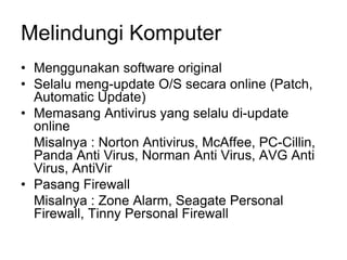 Melindungi Komputer
• Menggunakan software original
• Selalu meng-update O/S secara online (Patch,
Automatic Update)
• Memasang Antivirus yang selalu di-update
online
Misalnya : Norton Antivirus, McAffee, PC-Cillin,
Panda Anti Virus, Norman Anti Virus, AVG Anti
Virus, AntiVir
• Pasang Firewall
Misalnya : Zone Alarm, Seagate Personal
Firewall, Tinny Personal Firewall
 