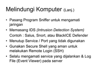 Melindungi Komputer (Lanj.)
• Pasang Program Sniffer untuk mengamati
jaringan
• Memasang IDS (Intrusion Detection System)
Contoh : Salus, Snort, atau BlackICE Defender
• Menutup Service / Port yang tidak digunakan
• Gunakan Secure Shell yang aman untuk
melakukan Remote Login (SSH)
• Selalu mengamati service yang dijalankan & Log
File (Event Viewer) pada server
 