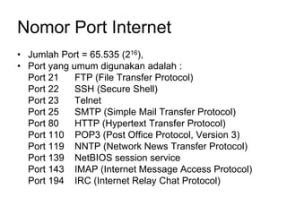 Nomor Port Internet
• Jumlah Port = 65.535 (216),
• Port yang umum digunakan adalah :
Port 21 FTP (File Transfer Protocol)
Port 22 SSH (Secure Shell)
Port 23 Telnet
Port 25 SMTP (Simple Mail Transfer Protocol)
Port 80 HTTP (Hypertext Transfer Protocol)
Port 110 POP3 (Post Office Protocol, Version 3)
Port 119 NNTP (Network News Transfer Protocol)
Port 139 NetBIOS session service
Port 143 IMAP (Internet Message Access Protocol)
Port 194 IRC (Internet Relay Chat Protocol)
 