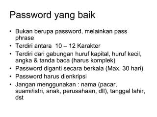Password yang baik
• Bukan berupa password, melainkan pass
phrase
• Terdiri antara 10 – 12 Karakter
• Terdiri dari gabungan huruf kapital, huruf kecil,
angka & tanda baca (harus komplek)
• Password diganti secara berkala (Max. 30 hari)
• Password harus dienkripsi
• Jangan menggunakan : nama (pacar,
suami/istri, anak, perusahaan, dll), tanggal lahir,
dst
 