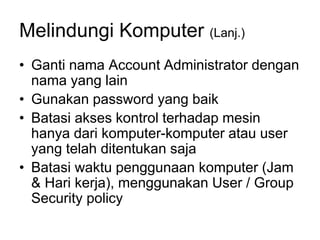 Melindungi Komputer (Lanj.)
• Ganti nama Account Administrator dengan
nama yang lain
• Gunakan password yang baik
• Batasi akses kontrol terhadap mesin
hanya dari komputer-komputer atau user
yang telah ditentukan saja
• Batasi waktu penggunaan komputer (Jam
& Hari kerja), menggunakan User / Group
Security policy
 