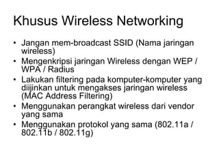 Khusus Wireless Networking
• Jangan mem-broadcast SSID (Nama jaringan
wireless)
• Mengenkripsi jaringan Wireless dengan WEP /
WPA / Radius
• Lakukan filtering pada komputer-komputer yang
diijinkan untuk mengakses jaringan wireless
(MAC Address Filtering)
• Menggunakan perangkat wireless dari vendor
yang sama
• Menggunakan protokol yang sama (802.11a /
802.11b / 802.11g)
 