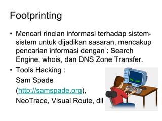 Footprinting
• Mencari rincian informasi terhadap sistem-
sistem untuk dijadikan sasaran, mencakup
pencarian informasi dengan : Search
Engine, whois, dan DNS Zone Transfer.
• Tools Hacking :
Sam Spade
(http://samspade.org),
NeoTrace, Visual Route, dll
 