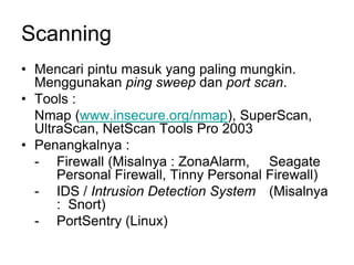 Scanning
• Mencari pintu masuk yang paling mungkin.
Menggunakan ping sweep dan port scan.
• Tools :
Nmap (www.insecure.org/nmap), SuperScan,
UltraScan, NetScan Tools Pro 2003
• Penangkalnya :
- Firewall (Misalnya : ZonaAlarm, Seagate
Personal Firewall, Tinny Personal Firewall)
- IDS / Intrusion Detection System (Misalnya
: Snort)
- PortSentry (Linux)
 