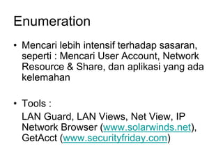 Enumeration
• Mencari lebih intensif terhadap sasaran,
seperti : Mencari User Account, Network
Resource & Share, dan aplikasi yang ada
kelemahan
• Tools :
LAN Guard, LAN Views, Net View, IP
Network Browser (www.solarwinds.net),
GetAcct (www.securityfriday.com)
 