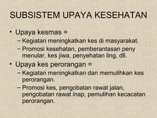 SUBSISTEM UPAYA KESEHATAN
• Upaya kesmas =
– Kegiatan meningkatkan kes di masyarakat.
– Promosi kesehatan, pemberantasan peny
menular, kes jiwa, penyehatan ling, dll.
• Upaya kes perorangan =
– Kegiatan meningkatkan dan memulihkan kes
perorangan.
– Promosi kes, pengobatan rawat jalan,
pengobatan rawat inap, pemulihan kecacatan
perorangan.
 
