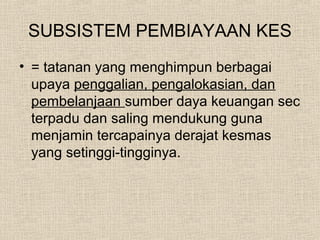 SUBSISTEM PEMBIAYAAN KES
• = tatanan yang menghimpun berbagai
upaya penggalian, pengalokasian, dan
pembelanjaan sumber daya keuangan sec
terpadu dan saling mendukung guna
menjamin tercapainya derajat kesmas
yang setinggi-tingginya.
 
