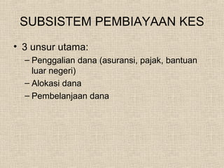 SUBSISTEM PEMBIAYAAN KES
• 3 unsur utama:
– Penggalian dana (asuransi, pajak, bantuan
luar negeri)
– Alokasi dana
– Pembelanjaan dana
 