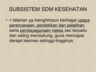 SUBSISTEM SDM KESEHATAN
• = tatanan yg menghimpun berbagai upaya
perencanaan, pendidikan dan pelatihan,
serta pendayagunaan nakes sec terpadu
dan saling mendukung, guna mencapai
derajat kesmas setinggi-tingginya.
 