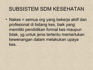 SUBSISTEM SDM KESEHATAN
• Nakes = semua org yang bekerja aktif dan
profesional di bidang kes, baik yang
memiliki pendidikan formal kes maupun
tidak, yg untuk jenis tertentu memerlukan
kewenangan dalam melakukan upaya
kes.
 