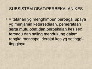 SUBSISTEM OBAT/PERBEKALAN KES
• = tatanan yg menghimpun berbagai upaya
yg menjamin ketersediaan, pemerataan
serta mutu obat dan perbekalan kes sec
terpadu dan saling mendukung dalam
rangka mencapai derajat kes yg setinggi-
tingginya.
 