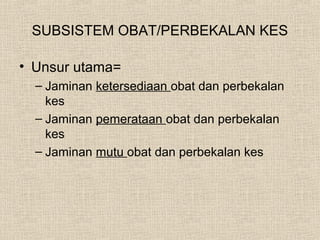 SUBSISTEM OBAT/PERBEKALAN KES
• Unsur utama=
– Jaminan ketersediaan obat dan perbekalan
kes
– Jaminan pemerataan obat dan perbekalan
kes
– Jaminan mutu obat dan perbekalan kes
 