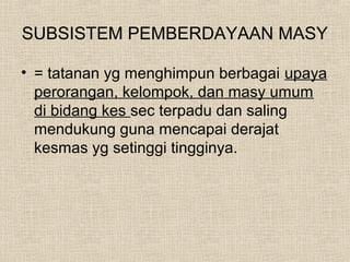 SUBSISTEM PEMBERDAYAAN MASY
• = tatanan yg menghimpun berbagai upaya
perorangan, kelompok, dan masy umum
di bidang kes sec terpadu dan saling
mendukung guna mencapai derajat
kesmas yg setinggi tingginya.
 