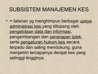 SUBSISTEM MANAJEMEN KES
• = tatanan yg menghimpun berbagai upaya
administrasi kes yang ditopang oleh
pengelolaan data dan informasi,
pengembangan dan penerapan iptek,
serta pengaturan hukum kes secara
terpadu dan saling mendukung, guna
menjamin tercapainya derajat kes yang
setinggi-tingginya.
 