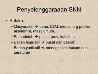 Penyelenggaraaan SKN
• Pelaku:
– Masyarakat  toma, LSM, media, org profesi,
akademisi, masy umum.
– Pemerintah  pusat, prov, kab/kota
– Badan legislatif  pusat dan daerah
– Badan yudikatif  menegakkan hukum dan
peraturan
 