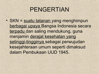 PENGERTIAN
• SKN = suatu tatanan yang menghimpun
berbagai upaya Bangsa Indonesia secara
terpadu dan saling mendukung, guna
menjamin derajat kesehatan yang
setinggi-tingginya sebagai perwujudan
kesejahteraan umum seperti dimaksud
dalam Pembukaan UUD 1945.
 