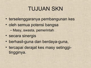TUJUAN SKN
• terselenggaranya pembangunan kes
• oleh semua potensi bangsa
– Masy, swasta, pemerintah
• secara sinergis
• berhasil-guna dan berdaya-guna,
• tercapai derajat kes masy setinggi-
tingginya.
 
