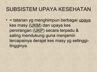 SUBSISTEM UPAYA KESEHATAN
• = tatanan yg menghimpun berbagai upaya
kes masy (UKM) dan upaya kes
perorangan (UKP) secara terpadu &
saling mendukung guna menjamin
tercapainya derajat kes masy yg setinggi-
tingginya.
 